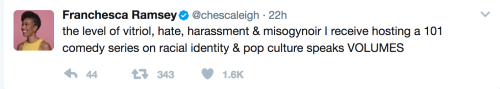 Image of a tweet: TEXT: Franchesca Ramsey‏Verified account @chescaleigh 22h22 hours ago More the level of vitriol, hate, harassment & misogynoir I receive hosting a 101 comedy series on racial identity & pop culture speaks VOLUMES 44 replies 343 retweets 1,565 likes Reply 44 Retweet 343 Like 1.6K